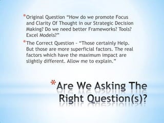 *
*Original Question “How do we promote Focus
and Clarity Of Thought in our Strategic Decision
Making? Do we need better Frameworks? Tools?
Excel Models?”
*The Correct Question - “Those certainly Help.
But those are more superficial factors. The real
factors which have the maximum impact are
slightly different. Allow me to explain.”
 