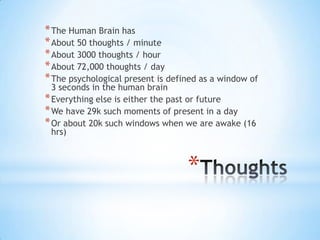 *
*The Human Brain has
*About 50 thoughts / minute
*About 3000 thoughts / hour
*About 72,000 thoughts / day
*The psychological present is defined as a window of
3 seconds in the human brain
*Everything else is either the past or future
*We have 29k such moments of present in a day
*Or about 20k such windows when we are awake (16
hrs)
 