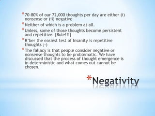 *
*70-80% of our 72,000 thoughts per day are either (i)
nonsense or (ii) negative
*Neither of which is a problem at all.
*Unless, some of those thoughts become persistent
and repetitive. [Rule!!!]
*R‟ber the easiest test of Insanity is repetitive
thoughts ;-)
*The fallacy is that people consider negative or
nonsense thoughts to be problematic. We have
discussed that the process of thought emergence is
in deterministic and what comes out cannot be
chosen.
 