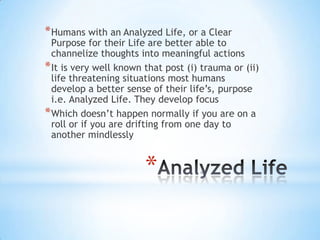 *
*Humans with an Analyzed Life, or a Clear
Purpose for their Life are better able to
channelize thoughts into meaningful actions
*It is very well known that post (i) trauma or (ii)
life threatening situations most humans
develop a better sense of their life‟s, purpose
i.e. Analyzed Life. They develop focus
*Which doesn‟t happen normally if you are on a
roll or if you are drifting from one day to
another mindlessly
 
