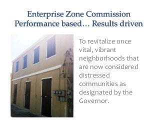 Enterprise Zone Commission
Performance based… Results driven

                To revitalize once
                vital, vibrant
                neighborhoods that
                are now considered
                distressed
                communities as
                designated by the
                Governor.
 