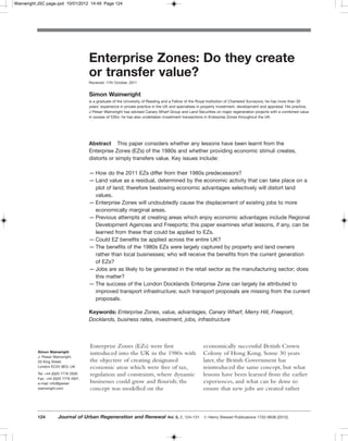 Wainwright:JSC page.qxd 10/01/2012 14:49 Page 124




                                     Enterprise Zones: Do they create
                                     or transfer value?
                                     Received: 17th October, 2011


                                     Simon Wainwright
                                     is a graduate of the University of Reading and a Fellow of the Royal Institution of Chartered Surveyors; he has more than 30
                                     years’ experience in private practice in the UK and specialises in property investment, development and appraisal. His practice,
                                     J Peiser Wainwright has advised Canary Wharf Group and Land Securities on major regeneration projects with a combined value
                                     in excess of £2bn; he has also undertaken investment transactions in Enterprise Zones throughout the UK.




                                     Abstract This paper considers whether any lessons have been learnt from the
                                     Enterprise Zones (EZs) of the 1980s and whether providing economic stimuli creates,
                                     distorts or simply transfers value. Key issues include:

                                     — How do the 2011 EZs differ from their 1980s predecessors?
                                     — Land value as a residual, determined by the economic activity that can take place on a
                                       plot of land; therefore bestowing economic advantages selectively will distort land
                                       values.
                                     — Enterprise Zones will undoubtedly cause the displacement of existing jobs to more
                                       economically marginal areas.
                                     — Previous attempts at creating areas which enjoy economic advantages include Regional
                                       Development Agencies and Freeports; this paper examines what lessons, if any, can be
                                       learned from these that could be applied to EZs.
                                     — Could EZ benefits be applied across the entire UK?
                                     — The benefits of the 1980s EZs were largely captured by property and land owners
                                       rather than local businesses; who will receive the benefits from the current generation
                                       of EZs?
                                     — Jobs are as likely to be generated in the retail sector as the manufacturing sector; does
                                       this matter?
                                     — The success of the London Docklands Enterprise Zone can largely be attributed to
                                       improved transport infrastructure; such transport proposals are missing from the current
                                       proposals.

                                     Keywords: Enterprise Zones, value, advantages, Canary Wharf, Merry Hill, Freeport,
                                     Docklands, business rates, investment, jobs, infrastructure



                                     Enterprise Zones (EZs) were first                                 economically successful British Crown
          Simon Wainwright           introduced into the UK in the 1980s with                          Colony of Hong Kong. Some 30 years
          J. Peiser Wainwright,
          20 King Street,            the objective of creating designated                              later, the British Government has
          London EC2V 8EG, UK        economic areas which were free of tax,                            reintroduced the same concept, but what
          Tel: +44 (0)20 7776 2930   regulation and constraints, where dynamic                         lessons have been learned from the earlier
          Fax: +44 (0)20 7776 2931
          e-mail: info@jpeiser       businesses could grow and flourish; the                           experiences, and what can be done to
          wainwright.com             concept was modelled on the                                       ensure that new jobs are created rather



          124        Journal of Urban Regeneration and Renewal                    Vol. 5, 2, 124–131   ᭧ Henry Stewart Publications 1752-9638 (2012)
 