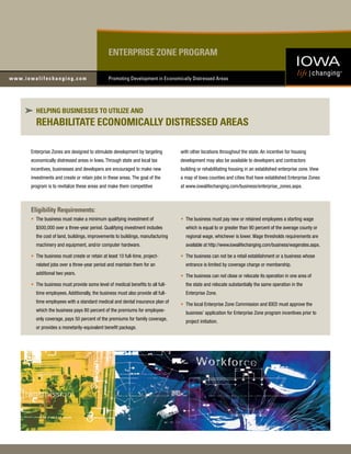 ENTERPRISE ZONE PROGRAM

                                         Promoting Development in Economically Distressed Areas




  HELPING BUSINESSES TO UTILIZE AND
  REHABILITATE ECONOMICALLY DISTRESSED AREAS

Enterprise Zones are designed to stimulate development by targeting        with other locations throughout the state. An incentive for housing
economically distressed areas in Iowa. Through state and local tax         development may also be available to developers and contractors
incentives, businesses and developers are encouraged to make new           building or rehabilitating housing in an established enterprise zone. View
investments and create or retain jobs in these areas. The goal of the      a map of Iowa counties and cities that have established Enterprise Zones
program is to revitalize these areas and make them competitive             at www.iowalifechanging.com/business/enterprise_zones.aspx.



Eligibility Requirements:
• The business must make a minimum qualifying investment of                • The business must pay new or retained employees a starting wage
  $500,000 over a three-year period. Qualifying investment includes          which is equal to or greater than 90 percent of the average county or
  the cost of land, buildings, improvements to buildings, manufacturing      regional wage, whichever is lower. Wage thresholds requirements are
  machinery and equipment, and/or computer hardware.                         available at http://www.iowalifechanging.com/business/wagerates.aspx.

• The business must create or retain at least 10 full-time, project-       • The business can not be a retail establishment or a business whose
  related jobs over a three-year period and maintain them for an             entrance is limited by coverage charge or membership.
  additional two years.
                                                                           • The business can not close or relocate its operation in one area of
• The business must provide some level of medical benefits to all full-      the state and relocate substantially the same operation in the
  time employees. Additionally, the business must also provide all full-     Enterprise Zone.
  time employees with a standard medical and dental insurance plan of
                                                                           • The local Enterprise Zone Commission and IDED must approve the
  which the business pays 80 percent of the premiums for employee-
                                                                             business’ application for Enterprise Zone program incentives prior to
  only coverage, pays 50 percent of the premiums for family coverage,
                                                                             project initiation.
  or provides a monetarily-equivalent benefit package.
 