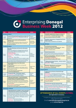 Enterprising Donegal
                                                       Business Week
Time        Topic DescripTion                                                Venue              Time          Topic DescripTion                                               Venue

monday 5th march                                                                                              innovation supports from enterprise ireland and                 CoLab,
                                                                                                12.00pm -     Letterkenny iT including company case study                     Letterkenny
            Launch of enterprising Donegal Business Week 2012                Regional           2.00pm        Cormac Cantwell, Innovation Dept., Enterprise Ireland           Institute of
12.30pm -                                                                                                     Contact Enterprise Ireland at 074 9169800                       Technology
            with special guest Debra Searle, Entrepreneur, Author and        Cultural Centre,
2.00pm
            Adventurer.                                                      Letterkenny
                                                                                                                                                                              Ionad Bia/
                                                                                                              ionad Bia- Fiontraíochta ar Taispeáint/Food centre -
            Business success stories and the potential for                                      2.00pm -                                                                      Fiontraíochta
                                                                                                              open for viewing.
            new start-ups                                                    Fiontarlann,       5.00pm                                                                        Mhachaire
7.30pm                                                                                                        Contact Udaras na Gaeltachta on 074 9560100
            Targeted at people with business ideas and new start-ups.        Baile na Móna,                                                                                   Rabhartaigh
- 9.30pm
            WESTBIC le tacaíocht ó RIBS agus Údarás na Gaeltachta.           Cill Chartha
            Contact: 074 9186770                                                                Thursday 8th march

Tuesday 6th march                                                                                                                                                             Donegal Town
                                                                                                              Lean manufacturing Briefing
                                                                                                                                                                              Community
                                                                                                9.30am -      (Enterprise Ireland client companies only – please
            new ideas Workshop and interactive information                                                    register your interest on 074 9169800)                          Enterprise
                                                                                                12.00pm
            sessions -                                                                                                                                                        Centre,
                                                                                                              Orla Duffy, Enterprise Ireland
            What are the ingredients of a really great business idea? This                                                                                                    Lurganboy
            event is aimed at people who would like to learn more about
            how to develop, protect and commercialise an idea.                                                student enterprise Final                                        Mount Errigal
                                                                                                10.00am -
            Limited to 45 places                                             CoLab,                           Showcasing the student businesses participating in the          Hotel,
                                                                                                2.30pm
8.30am -    Joanne Hession – QED Training                                    Letterkenny                      Donegal Final of the Student Enterprise Awards 2012.            Letterkenny
3.00pm      Richard O’Connor – Cruickshank & Co., Intellectual Property      Institute of
            Attorneys.                                                                                        LYiT Law society Debate – “enterprise, innovation,
                                                                             Technology                                                                                       Letterkenny
            Siobhan Bolger – Patents Office.                                                    3.00pm -      employment & emigration”
                                                                                                                                                                              Institute of
            A number of local businesses will also be available to explain                      5.00pm        Guest Speakers from North & South
                                                                                                                                                                              Technology
            how they developed their idea and one to one meetings can                                         Contact Michael Connelly on 086 1044255
            be pre booked with the following; Donegal CEB, Enterprise
            Ireland, Revenue, Dept. of Social Protection and LYIT.                                            “Taking control of your business – what you need to             Shaw Suite,
                                                                                                7.00pm
                                                                                                              know about cashflow”                                            Radisson Hotel,
            Tourism Web solutions from Failte ireland                                           - 9.00pm
                                                                                                              Michael Byrnes - Director at Michael Byrnes & Associates Ltd.   Letterkenny
            “open House”
10.00am -   Put your burning ebusiness issues to a web specialist                                             Workshop: marketing for your Business
1.00pm      “rapid reviews”                                                  Station House      7.30pm                                                                        Kees Hotel,
                                                                                                              Nicola Lacey – Marketing Lecturer, Sligo IT
            Submit your tourism website for a brief website review in        Hotel,             -10.00pm                                                                      Stranorlar
                                                                                                              Contact DLDC on 074 9127056
2.00pm -    advance and discuss points on a 1:1 basis with our team of       Letterkenny
4.00pm      web specialists on the day.                                                         Friday 9th march
            Contact Shona/Amanda on 074 9121160
            or letterkenny@failteireland.ie                                                                   “maximising your Business potential through
                                                                                                              Wellbeing”
            “entrepreneurship – Does gender matter?”                         Villa Rose                                                                                       Solis Lough
12.30pm –                                                                                       9.00am -      Maureen Gaffney, Psychologist, Broadcaster and Author;
            Paula Fitzsimons – Founder & Managing Director of                Hotel,                                                                                           Eske Castle,
2.30pm                                                                                          2.00pm        Gerry Duffy, Runner of 32 Marathons in 32 Days and Author;
            Fitzsimons Consulting and GEM Co-ordinator.                      Ballybofey                                                                                       Donegal Town
                                                                                                              Claire Burge, Founder and MD of Get Organised.
                                                                                                              Free Confidential Health Screening for first 40 to register.
            “Help your business grow” – How the enterprise
            europe network and the employment investment                                                                                                                      Aislann/
            incentive scheme can help your business                                                           “Scéal na Fiontraíochta ar Pháirc Ghnó Ghaoth Dobhair”
                                                                                                12.00pm -                                                                     Leabharlann,
            An information evening about how the Enterprise Europe           EU Direct                        Donnchadh Ó Baoill, Údarás na Gaeltachta
                                                                                                1.00pm                                                                        Ghaoth
6:30pm -    Network in the North West can assist those in business and       Centre,                          Contact 074 9560100
                                                                                                                                                                              Dobhair
7.30pm      also information about the new Employment Investment             Central Library,
            Incentive Scheme.                                                Letterkenny                      The Food coast meets the community chef
            Lorraine McDonnell, Enterprise Europe Network                                                     Brian McDermott, Community Chef gives an informative and
            Representative and Guest Speaker                                                                  entertaining cookery demonstration using local seafood and      Redcastle
                                                                                                7.00pm -
            Contact Ciara on 074 9124950 or eudirect@donegallibrary.ie                                        all that’s great about Donegal produce followed by a cook off   Hotel,
                                                                                                10.00pm
                                                                                                              between Charlie McConalogue TD and Padraig MacLochlainn         Redcastle
Wednesday 7th march                                                                                           TD using a mystery basket of local produce.
                                                                                                              Evening ends with tasting of Donegal food produce
            “Digital marketing De-mystified: a step by step guide
            to attracting more customers to your small business”
            A workshop and panel discussion focussing on website
            design tips on how to develop an online strategy for your                           AttEnDAncE At All EvEntS is free,
8.00am -
            business followed by a panel discussion with review of local     An Grianan                                  but registration is necessary.
            case studies. There will also be an opportunity to meet some     Hotel,
11.00am
            of the County’s digital marketers, web designers and new         Burt
            technology experts.                                                                            To register your attendance at any of the above events,
            Krishna De – Communications Strategist                                                                         unless otherwise stated;
            Gareth Dunlop – CEO and Founder of Fathom
            Stephen Harris – Owner of Auto Fast Fit.                                                        Email: ccarroll@donegalenterprise.ie
                                                                                                                      or Tel: 074 9160735
 