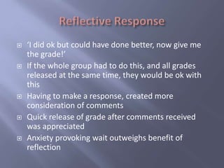    ‘I did ok but could have done better, now give me
    the grade!’
   If the whole group had to do this, and all grades
    released at the same time, they would be ok with
    this
   Having to make a response, created more
    consideration of comments
   Quick release of grade after comments received
    was appreciated
   Anxiety provoking wait outweighs benefit of
    reflection
 