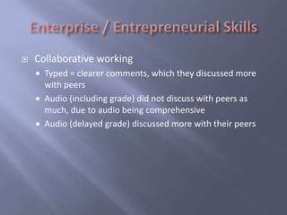    Collaborative working
     Typed = clearer comments, which they discussed more
      with peers
     Audio (including grade) did not discuss with peers as
      much, due to audio being comprehensive
     Audio (delayed grade) discussed more with their peers
 