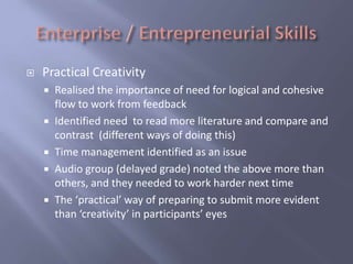    Practical Creativity
     Realised the importance of need for logical and cohesive
      flow to work from feedback
     Identified need to read more literature and compare and
      contrast (different ways of doing this)
     Time management identified as an issue
     Audio group (delayed grade) noted the above more than
      others, and they needed to work harder next time
     The ‘practical’ way of preparing to submit more evident
      than ‘creativity’ in participants’ eyes
 