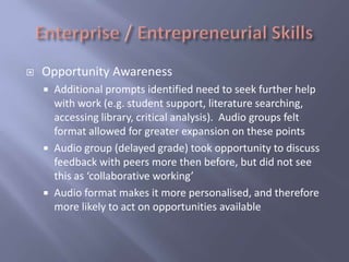   Opportunity Awareness
       Additional prompts identified need to seek further help
        with work (e.g. student support, literature searching,
        accessing library, critical analysis). Audio groups felt
        format allowed for greater expansion on these points
       Audio group (delayed grade) took opportunity to discuss
        feedback with peers more then before, but did not see
        this as ‘collaborative working’
       Audio format makes it more personalised, and therefore
        more likely to act on opportunities available
 