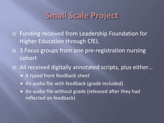    Funding received from Leadership Foundation for
    Higher Education through CfEL
   3 Focus groups from one pre-registration nursing
    cohort
   All received digitally annotated scripts, plus either…
       A typed front feedback sheet
       An audio file with feedback (grade included)
       An audio file without grade (released after they had
        reflected on feedback)
 