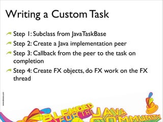 www.devoxx.com
Writing a Custom Task
Step 1: Subclass from JavaTaskBase
Step 2: Create a Java implementation peer
Step 3: Callback from the peer to the task on
completion
Step 4: Create FX objects, do FX work on the FX
thread
 