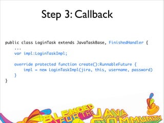 Step 3: Callback
public class LoginTask extends JavaTaskBase, FinishedHandler {
...
var impl:LoginTaskImpl;
override protected function create():RunnableFuture {
impl = new LoginTaskImpl(jira, this, username, password)
}
}
 