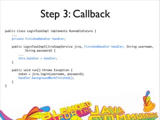 Step 3: Callback
public class LoginTaskImpl implements RunnableFuture {
...
private FinishedHandler handler;
public LoginTaskImpl(JiraSoapService jira, FinishedHandler handler, String username,
String password) {
...
this.handler = handler;
}
public void run() throws Exception {
token = jira.login(username, password);
handler.backgroundWorkFinished();
}
}
 
