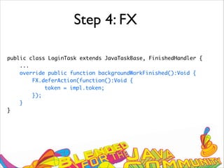 Step 4: FX
public class LoginTask extends JavaTaskBase, FinishedHandler {
...
override public function backgroundWorkFinished():Void {
FX.deferAction(function():Void {
token = impl.token;
});
}
}
 