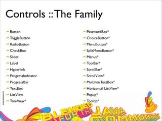 www.devoxx.com
Controls ::The Family
Button
ToggleButton
RadioButton
CheckBox
Slider
Label
Hyperlink
ProgressIndicator
ProgressBar
TextBox
ListView
TreeView*
PasswordBox*
ChoiceButton*
MenuButton*
SplitMenuButton*
Menus*
ToolBar*
ScrollBar*
ScrollView*
Multiline TextBox*
Horizontal ListView*
Popup*
Tooltip*
 