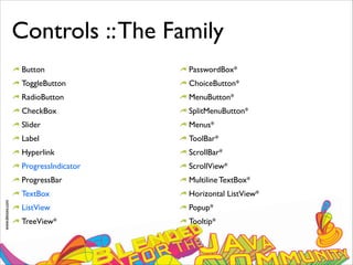 www.devoxx.com
Controls ::The Family
Button
ToggleButton
RadioButton
CheckBox
Slider
Label
Hyperlink
ProgressIndicator
ProgressBar
TextBox
ListView
TreeView*
PasswordBox*
ChoiceButton*
MenuButton*
SplitMenuButton*
Menus*
ToolBar*
ScrollBar*
ScrollView*
Multiline TextBox*
Horizontal ListView*
Popup*
Tooltip*
 