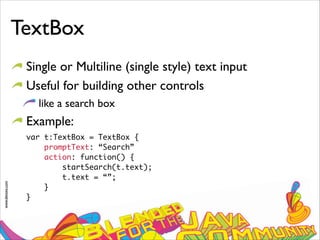 www.devoxx.com
TextBox
Single or Multiline (single style) text input
Useful for building other controls
like a search box
Example:
var t:TextBox = TextBox { 
promptText: “Search” 
action: function() { 
startSearch(t.text); 
t.text = “”; 
} 
}
 