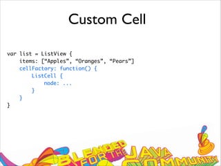 Custom Cell
var list = ListView {
items: [“Apples”, “Oranges”, “Pears”]
cellFactory: function() {
ListCell {
node: ...
}
}
}
 