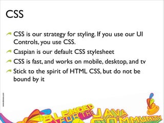 www.devoxx.com
CSS
CSS is our strategy for styling. If you use our UI
Controls, you use CSS.
Caspian is our default CSS stylesheet
CSS is fast, and works on mobile, desktop, and tv
Stick to the spirit of HTML CSS, but do not be
bound by it
 