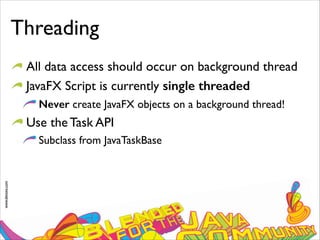 www.devoxx.com
Threading
All data access should occur on background thread
JavaFX Script is currently single threaded
Never create JavaFX objects on a background thread!
Use the Task API
Subclass from JavaTaskBase
 