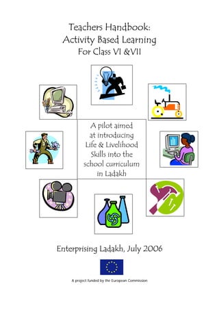 Teachers Handbook:
 Activity Based Learning
       For Class VI &VII




             A pilot aimed
            at introducing
           Life & Livelihood
             Skills into the
          school curriculum
               in Ladakh




Enterprising Ladakh, July 2006


    A project funded by the European Commission
 