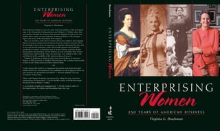 Drachman
                                        ENTERPRISING
                                                    Women
                                          250 years of american business

                                                        Virginia G. Drachman




                                                                                                                     ENTERPRISING
                       Meet Katherine Goddard, owner of a print shop and publisher of the first signed
                       copy of the Declaration of Independence; meet Madam C. J. Walker, whose hair
                       care products brought her from her slave parents’ dilapidated cabin to her own
                       Hudson River estate; and meet Katharine Graham, publisher of the Pentagon
                       Papers and owner of the Washington Post Company.
                         These are just three of the diverse women whose lives unfold in this engaging
                       history of women entrepreneurs in America from the colonial era to the end of
                       the twentieth century. Some ran businesses in industries dominated by men, such
                       as iron and aircraft production, while others built businesses that marketed
                       specifically to women, in industries such as beauty, fashion, and food. Despite
                       facing gender discrimination and the burdens of work and family, these women
                       entrepreneurs understood the value of a good idea, were willing to take a risk,
                       and believed in the possibility of the American dream of success.
                         Virginia G. Drachman is Arthur Jr. and Lenore Stern Professor of American
                       History at Tufts University in Medford, Massachusetts. She is author, most recently,
                       of Sisters in Law: Women Lawyers in Modern American History.




                                                                                                                    Women
                                                                     S
                       “I truly enjoyed the book! It’s so important that women read about successful
                       female-owned and -run businesses. Our possibilities are more apparent when our
                       past successes are documented and shared.” S Roxanne Quimby, CEO and
                       co-founder of Burt’s Bees

                       “What a gift Virginia Drachman has bestowed by telling the story of women
                       entrepreneurs and innovators.” S A’Lelia Bundles, author of On Her Own Ground:
                       The Life and Times of Madam C. J. Walker

                       “A wonderfully readable and engaging book.” S Wendy Gamber, author of
                       The Female Economy: The Millinery and Dressmaking Trades, 1860–1930
                                                                                                                                    ENTERPRISING
                       Published in Association with the Schlesinger Library,
                       Radcliffe Institute for Advanced Study, Harvard University
                       The University of North Carolina Press
                       Post Office Box 
                       Chapel Hill, NC -
                       www.uncpress.unc.edu




Cover images (left to right):
Elizabeth Murray—detail from Mrs. James Smith (Elizabeth Murray), , John Singleton Copley—
Museum of Fine Arts, Boston; Elizabeth Keckley—Anacostia Museum and Center for African
                                                                                                 Printed in Italy                       Women
                                                                                                                                     250 years of american business
American History and Culture; Maggie Lena Walker—Maggie L. Walker National                                          C HAPE L
Historical Site; Katharine Graham—©Wally McNamee/CORBIS (full picture credits on pages ‒)                       H I LL                  Virginia G. Drachman
 
