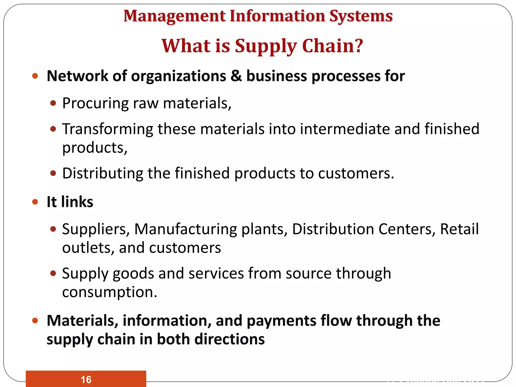 Management Information Systems
 Network of organizations & business processes for
 Procuring raw materials,
 Transforming these materials into intermediate and finished
products,
 Distributing the finished products to customers.
 It links
 Suppliers, Manufacturing plants, Distribution Centers, Retail
outlets, and customers
 Supply goods and services from source through
consumption.
 Materials, information, and payments flow through the
supply chain in both directions
What is Supply Chain?
© Prentice Hall 201116
 