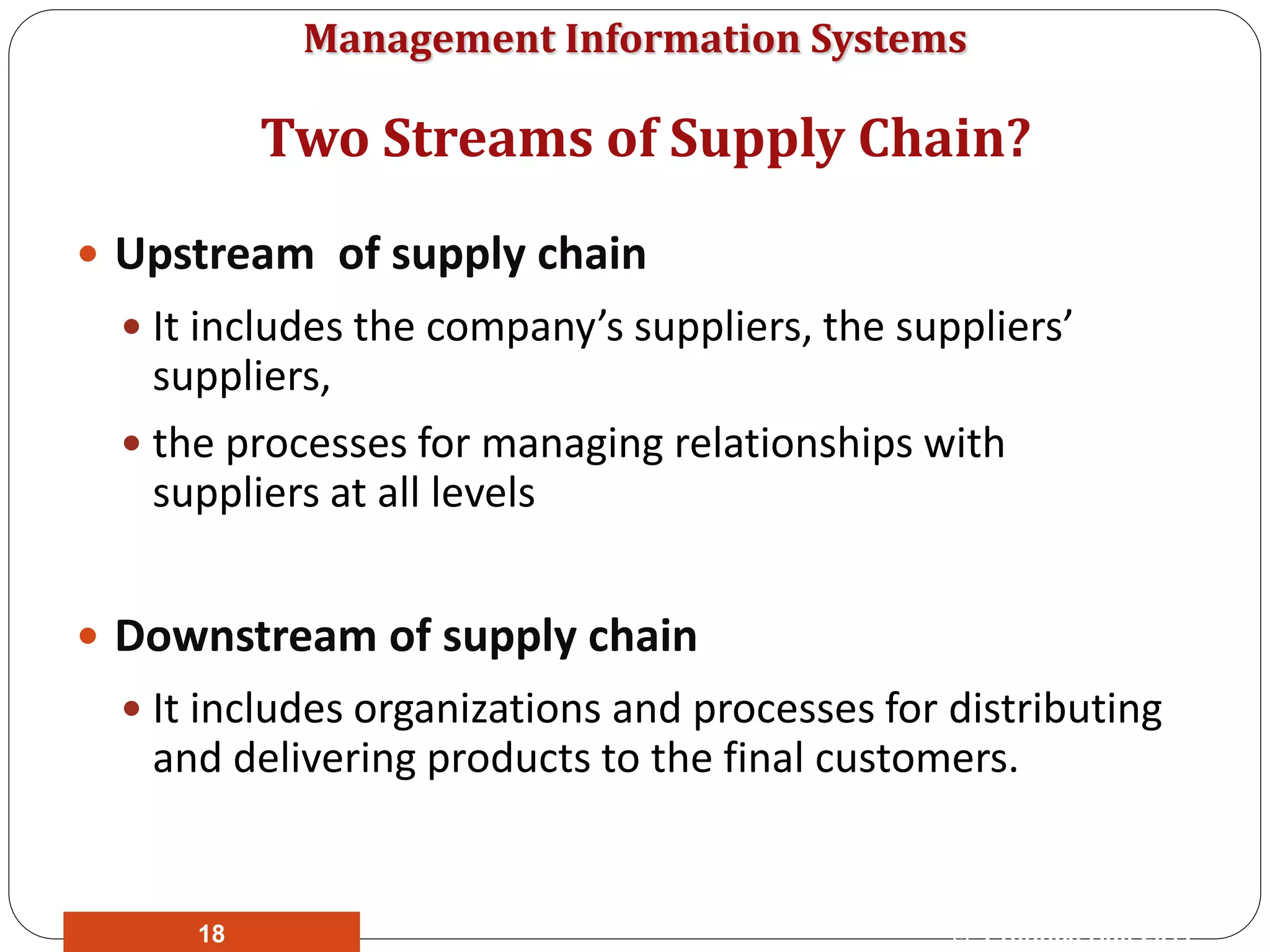 Management Information Systems
 Upstream of supply chain
 It includes the company’s suppliers, the suppliers’
suppliers,
 the processes for managing relationships with
suppliers at all levels
 Downstream of supply chain
 It includes organizations and processes for distributing
and delivering products to the final customers.
© Prentice Hall 201118
Two Streams of Supply Chain?
 