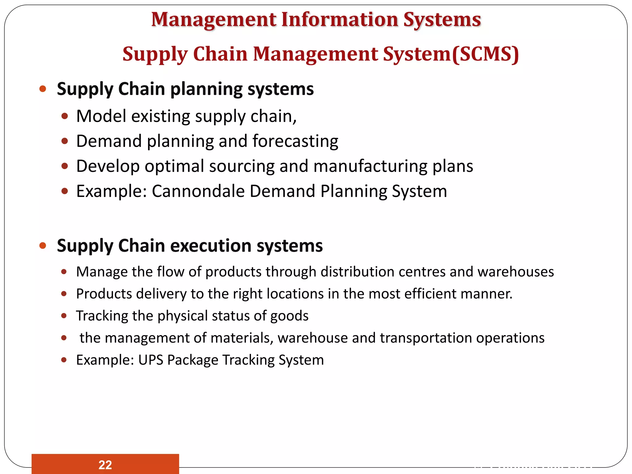 Management Information Systems
 Supply Chain planning systems
 Model existing supply chain,
 Demand planning and forecasting
 Develop optimal sourcing and manufacturing plans
 Example: Cannondale Demand Planning System
 Supply Chain execution systems
 Manage the flow of products through distribution centres and warehouses
 Products delivery to the right locations in the most efficient manner.
 Tracking the physical status of goods
 the management of materials, warehouse and transportation operations
 Example: UPS Package Tracking System
Supply Chain Management System(SCMS)
© Prentice Hall 201122
 