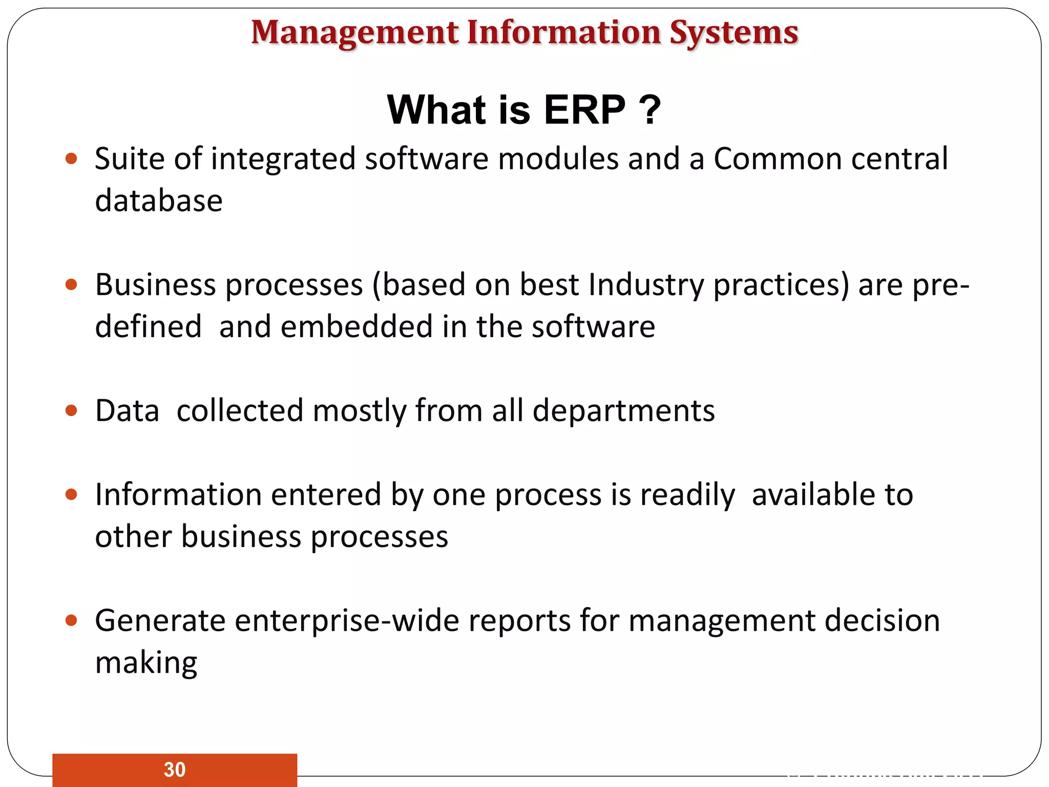 Management Information Systems
What is ERP ?
 Suite of integrated software modules and a Common central
database
 Business processes (based on best Industry practices) are pre-
defined and embedded in the software
 Data collected mostly from all departments
 Information entered by one process is readily available to
other business processes
 Generate enterprise-wide reports for management decision
making
© Prentice Hall 201130
 