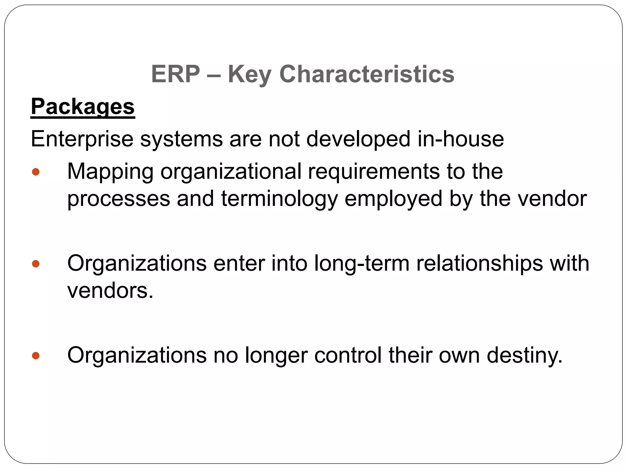 Packages
Enterprise systems are not developed in-house
 Mapping organizational requirements to the
processes and terminology employed by the vendor
 Organizations enter into long-term relationships with
vendors.
 Organizations no longer control their own destiny.
ERP – Key Characteristics
 