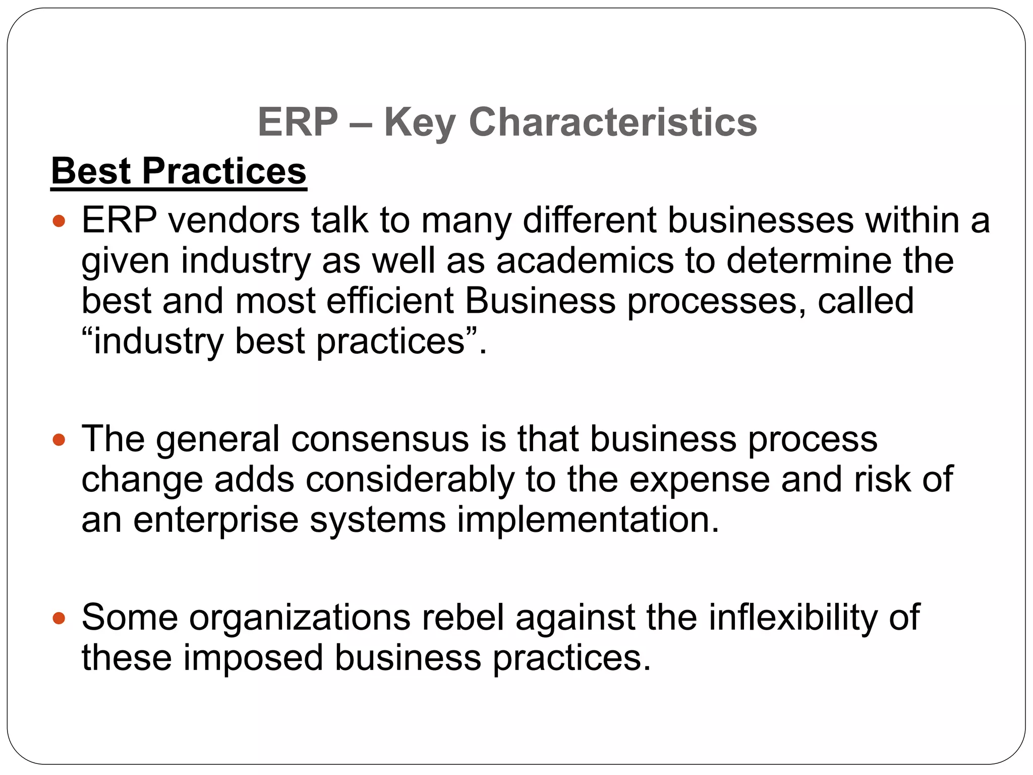 Best Practices
 ERP vendors talk to many different businesses within a
given industry as well as academics to determine the
best and most efficient Business processes, called
“industry best practices”.
 The general consensus is that business process
change adds considerably to the expense and risk of
an enterprise systems implementation.
 Some organizations rebel against the inflexibility of
these imposed business practices.
ERP – Key Characteristics
 