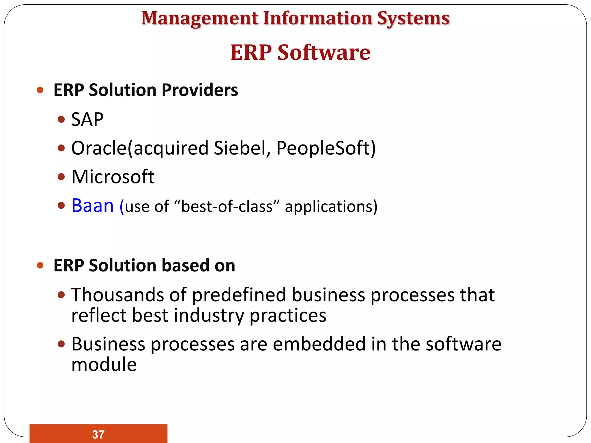 Management Information Systems
 ERP Solution Providers
 SAP
 Oracle(acquired Siebel, PeopleSoft)
 Microsoft
 Baan (use of “best-of-class” applications)
 ERP Solution based on
 Thousands of predefined business processes that
reflect best industry practices
 Business processes are embedded in the software
module
ERP Software
© Prentice Hall 201137
 