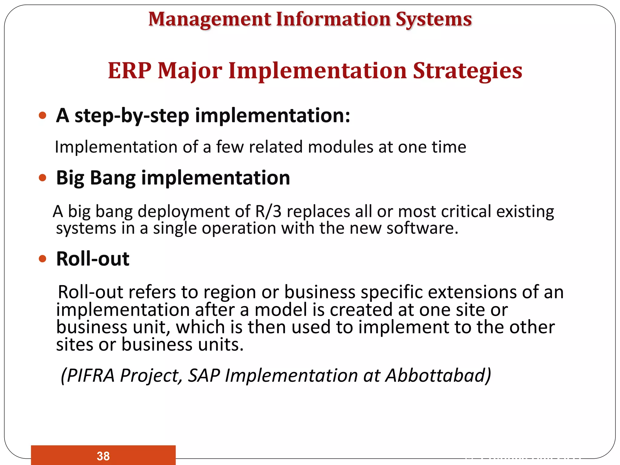 Management Information Systems
 A step-by-step implementation:
Implementation of a few related modules at one time
 Big Bang implementation
A big bang deployment of R/3 replaces all or most critical existing
systems in a single operation with the new software.
 Roll-out
Roll-out refers to region or business specific extensions of an
implementation after a model is created at one site or
business unit, which is then used to implement to the other
sites or business units.
(PIFRA Project, SAP Implementation at Abbottabad)
ERP Major Implementation Strategies
© Prentice Hall 201138
 