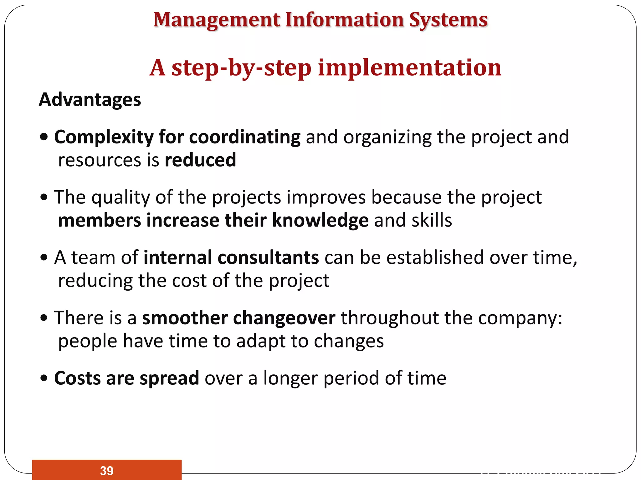 Management Information Systems
Advantages
• Complexity for coordinating and organizing the project and
resources is reduced
• The quality of the projects improves because the project
members increase their knowledge and skills
• A team of internal consultants can be established over time,
reducing the cost of the project
• There is a smoother changeover throughout the company:
people have time to adapt to changes
• Costs are spread over a longer period of time
A step-by-step implementation
© Prentice Hall 201139
 