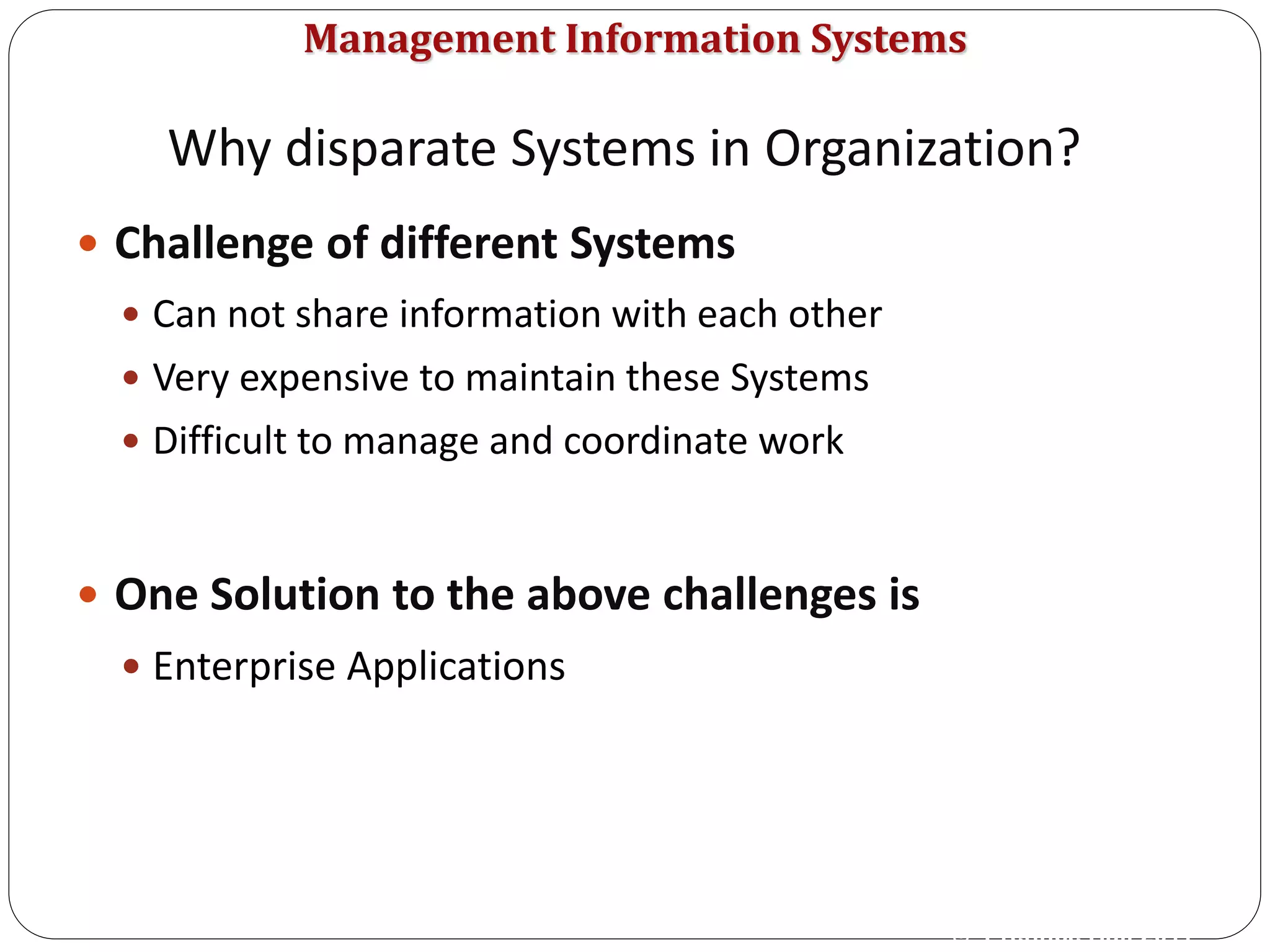 Management Information Systems
 Challenge of different Systems
 Can not share information with each other
 Very expensive to maintain these Systems
 Difficult to manage and coordinate work
 One Solution to the above challenges is
 Enterprise Applications
© Prentice Hall 2011
Why disparate Systems in Organization?
 