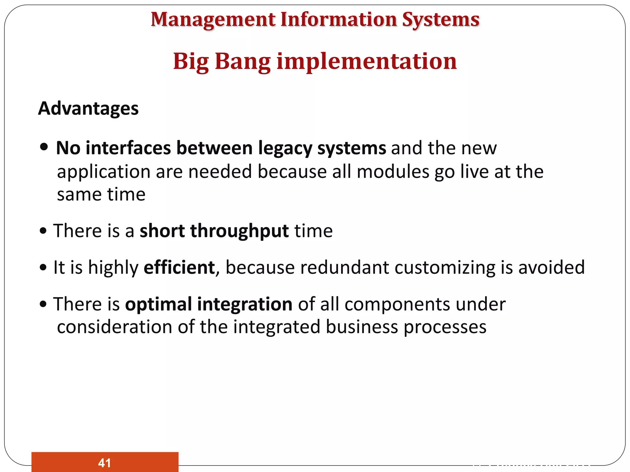 Management Information Systems
Advantages
• No interfaces between legacy systems and the new
application are needed because all modules go live at the
same time
• There is a short throughput time
• It is highly efficient, because redundant customizing is avoided
• There is optimal integration of all components under
consideration of the integrated business processes
Big Bang implementation
© Prentice Hall 201141
 