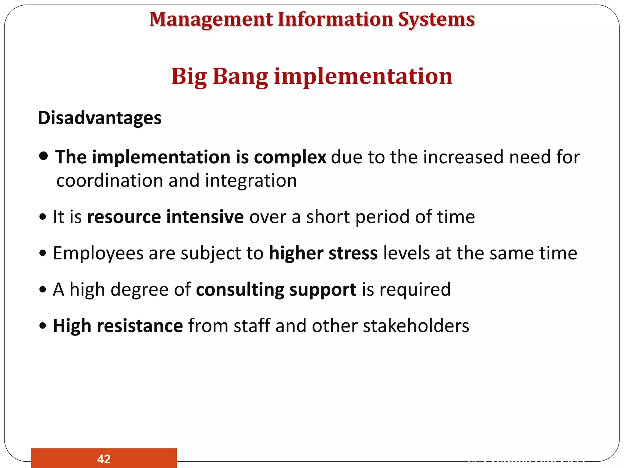 Management Information Systems
Disadvantages
• The implementation is complex due to the increased need for
coordination and integration
• It is resource intensive over a short period of time
• Employees are subject to higher stress levels at the same time
• A high degree of consulting support is required
• High resistance from staff and other stakeholders
Big Bang implementation
© Prentice Hall 201142
 