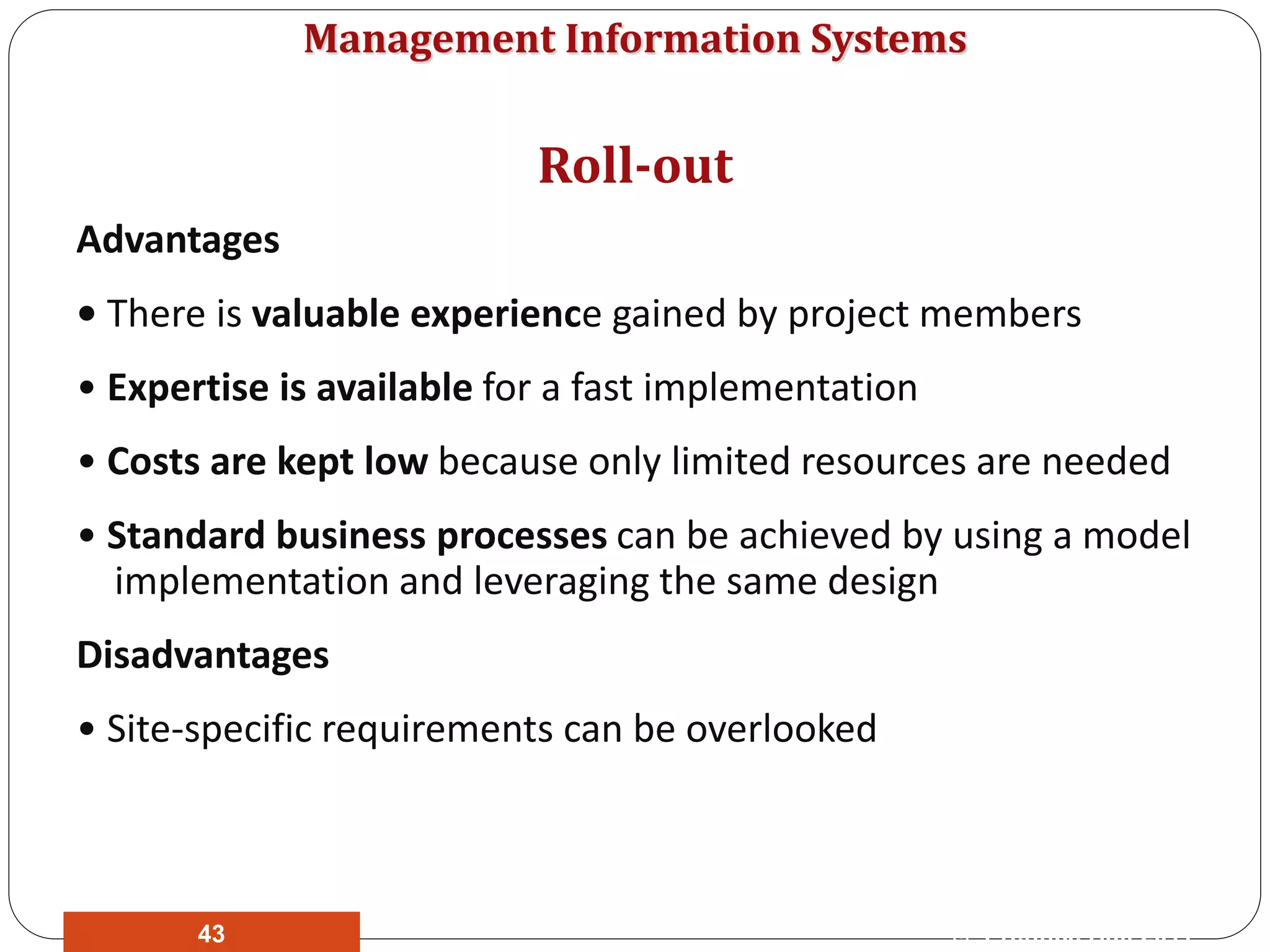 Management Information Systems
Advantages
• There is valuable experience gained by project members
• Expertise is available for a fast implementation
• Costs are kept low because only limited resources are needed
• Standard business processes can be achieved by using a model
implementation and leveraging the same design
Disadvantages
• Site-specific requirements can be overlooked
Roll-out
© Prentice Hall 201143
 