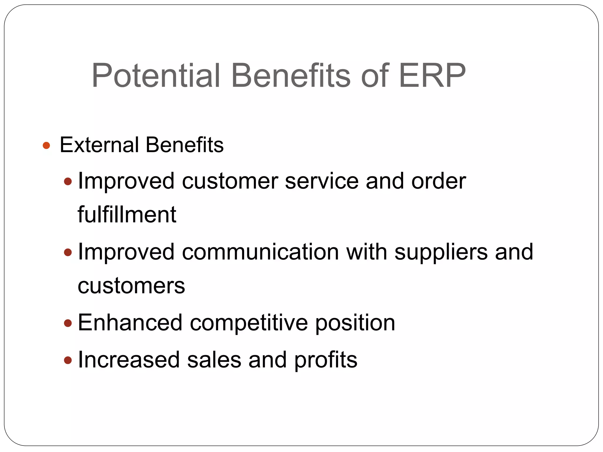 Potential Benefits of ERP
 External Benefits
 Improved customer service and order
fulfillment
 Improved communication with suppliers and
customers
 Enhanced competitive position
 Increased sales and profits
 