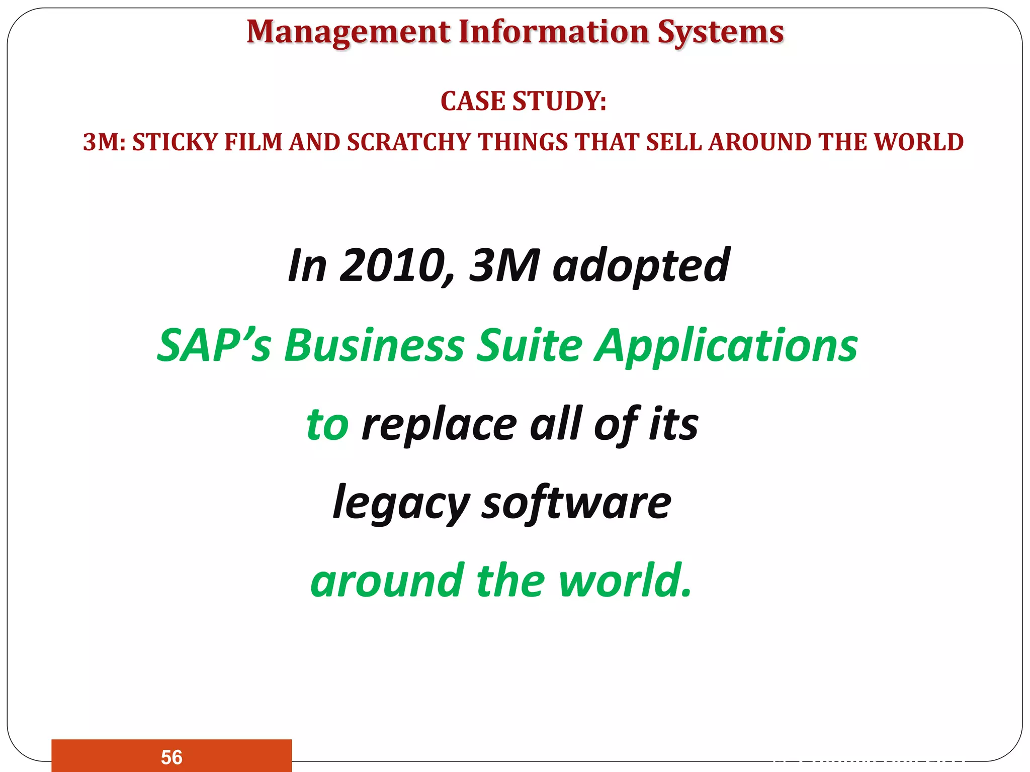 Management Information Systems
In 2010, 3M adopted
SAP’s Business Suite Applications
to replace all of its
legacy software
around the world.
CASE STUDY:
3M: STICKY FILM AND SCRATCHY THINGS THAT SELL AROUND THE WORLD
© Prentice Hall 201156
 