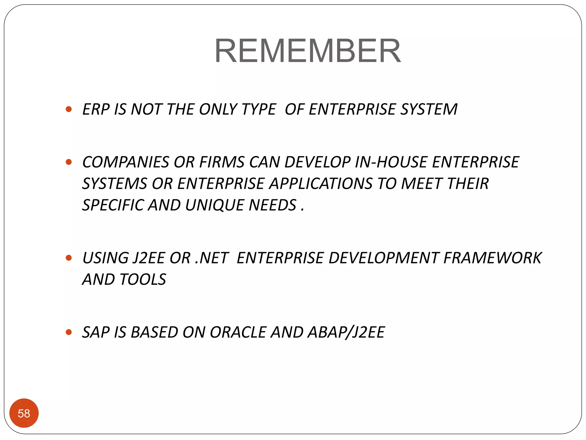REMEMBER
58
 ERP IS NOT THE ONLY TYPE OF ENTERPRISE SYSTEM
 COMPANIES OR FIRMS CAN DEVELOP IN-HOUSE ENTERPRISE
SYSTEMS OR ENTERPRISE APPLICATIONS TO MEET THEIR
SPECIFIC AND UNIQUE NEEDS .
 USING J2EE OR .NET ENTERPRISE DEVELOPMENT FRAMEWORK
AND TOOLS
 SAP IS BASED ON ORACLE AND ABAP/J2EE
 