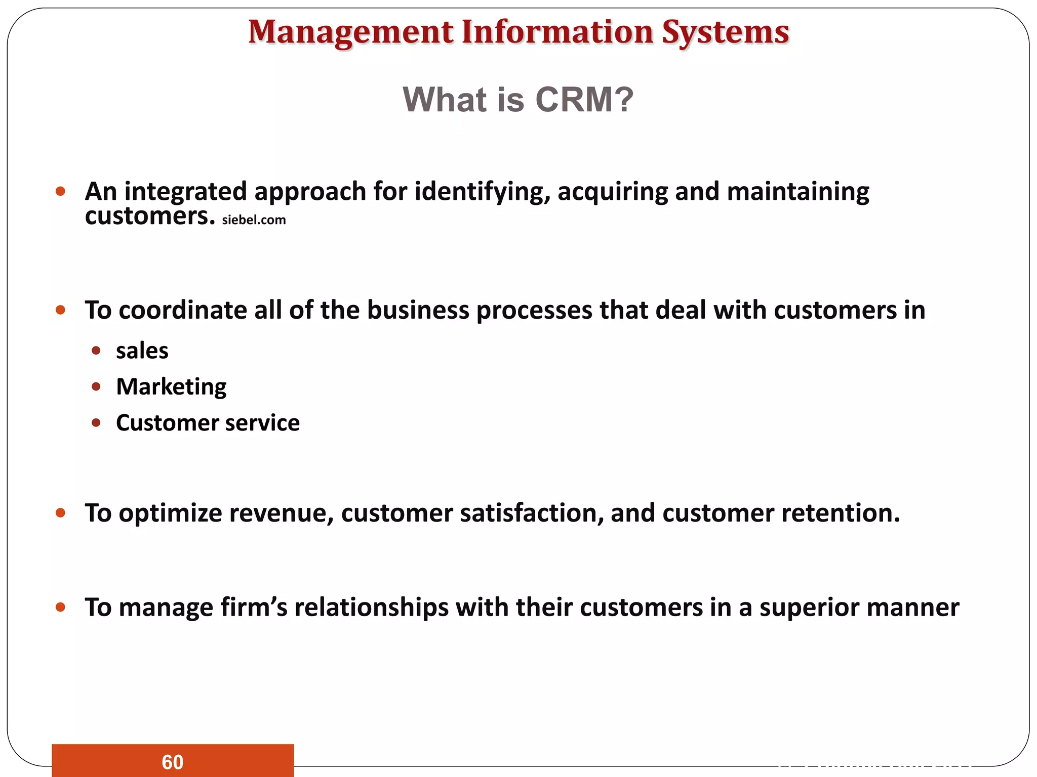 Management Information Systems
What is CRM?
 An integrated approach for identifying, acquiring and maintaining
customers. siebel.com
 To coordinate all of the business processes that deal with customers in
 sales
 Marketing
 Customer service
 To optimize revenue, customer satisfaction, and customer retention.
 To manage firm’s relationships with their customers in a superior manner
© Prentice Hall 201160
 