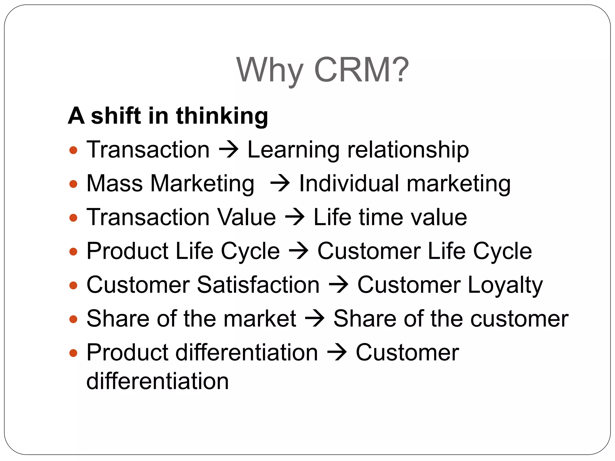 Why CRM?
A shift in thinking
 Transaction  Learning relationship
 Mass Marketing  Individual marketing
 Transaction Value  Life time value
 Product Life Cycle  Customer Life Cycle
 Customer Satisfaction  Customer Loyalty
 Share of the market  Share of the customer
 Product differentiation  Customer
differentiation
 