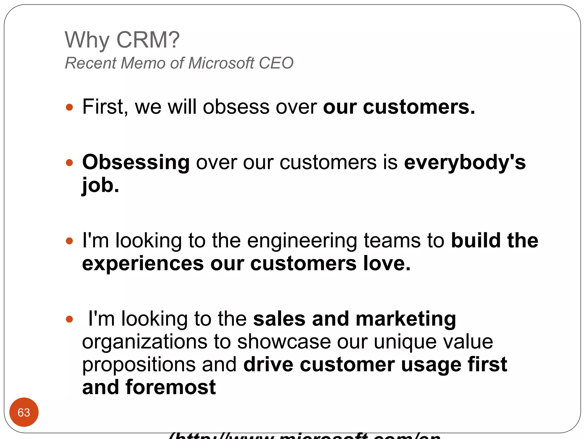 Why CRM?
Recent Memo of Microsoft CEO
63
 First, we will obsess over our customers.
 Obsessing over our customers is everybody's
job.
 I'm looking to the engineering teams to build the
experiences our customers love.
 I'm looking to the sales and marketing
organizations to showcase our unique value
propositions and drive customer usage first
and foremost
 