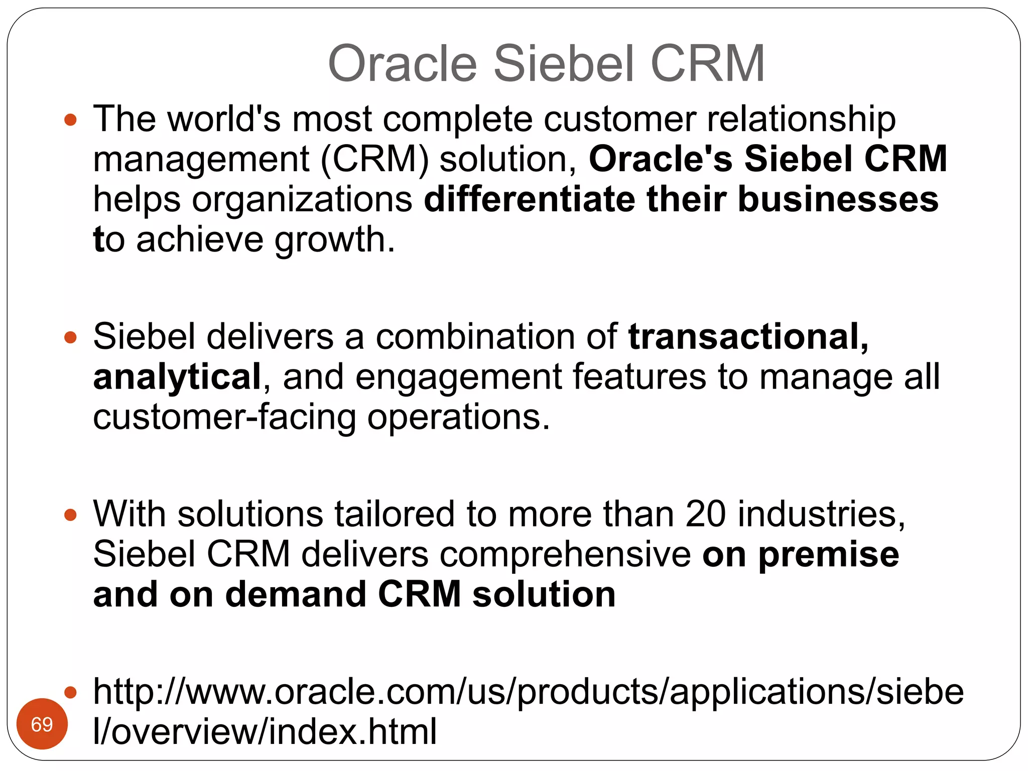 Oracle Siebel CRM
69
 The world's most complete customer relationship
management (CRM) solution, Oracle's Siebel CRM
helps organizations differentiate their businesses
to achieve growth.
 Siebel delivers a combination of transactional,
analytical, and engagement features to manage all
customer-facing operations.
 With solutions tailored to more than 20 industries,
Siebel CRM delivers comprehensive on premise
and on demand CRM solution
 http://www.oracle.com/us/products/applications/siebe
l/overview/index.html
 
