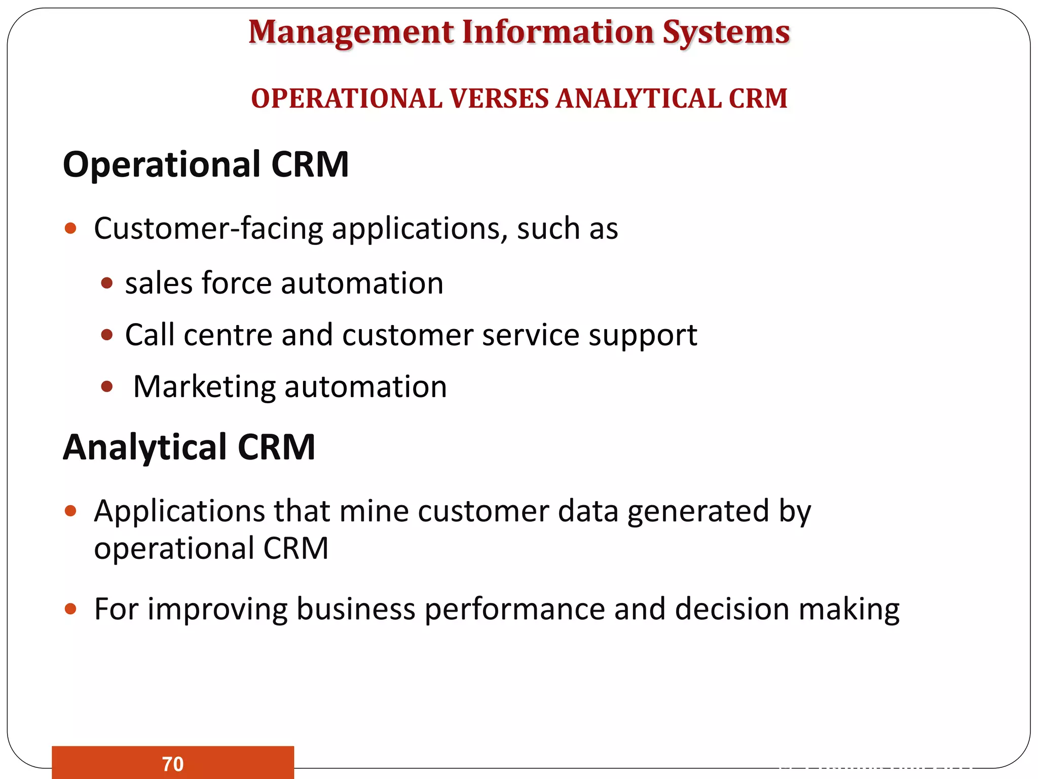 Management Information Systems
Operational CRM
 Customer-facing applications, such as
 sales force automation
 Call centre and customer service support
 Marketing automation
Analytical CRM
 Applications that mine customer data generated by
operational CRM
 For improving business performance and decision making
OPERATIONAL VERSES ANALYTICAL CRM
© Prentice Hall 201170
 