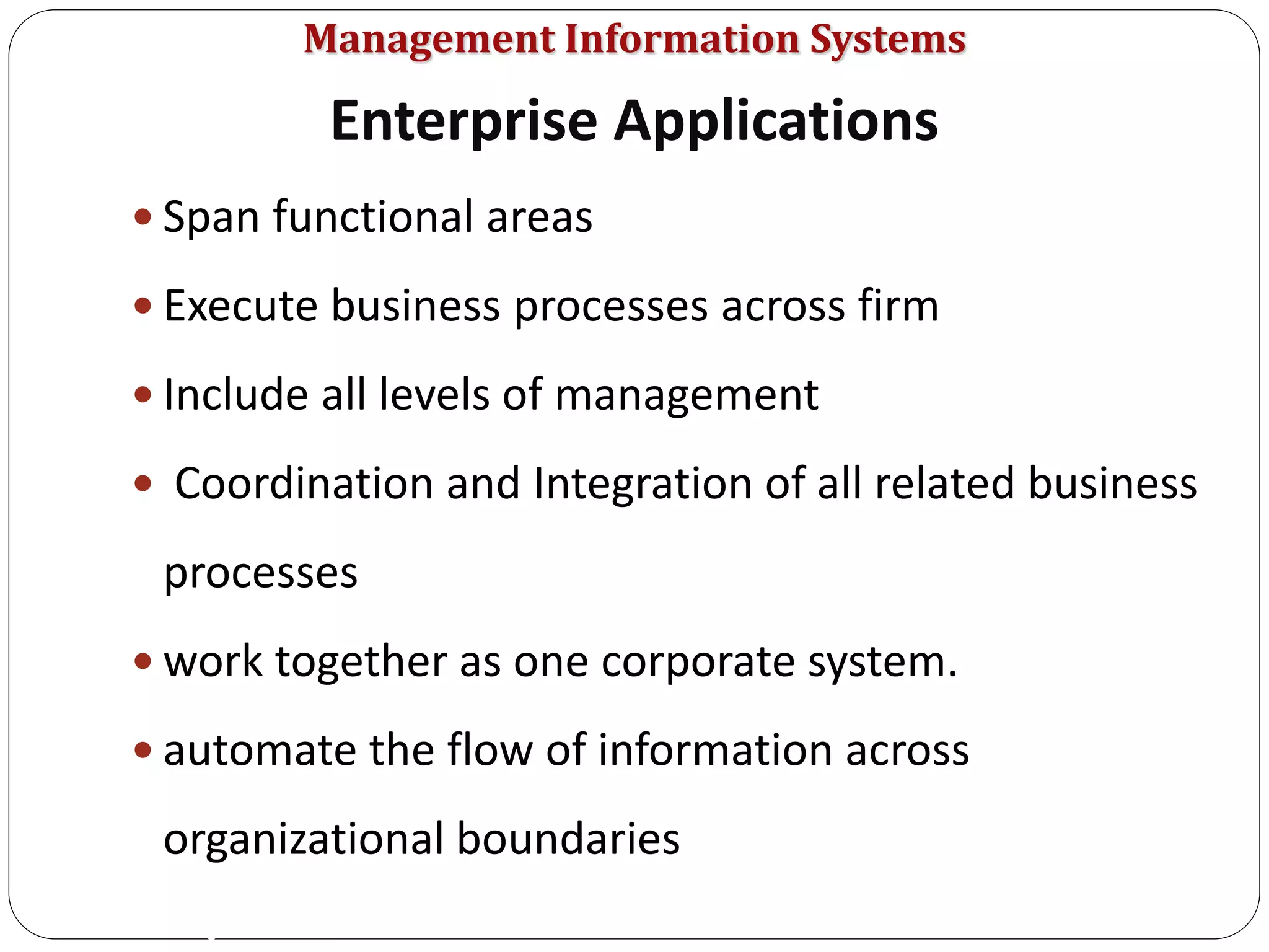 Management Information Systems
 Span functional areas
 Execute business processes across firm
 Include all levels of management
 Coordination and Integration of all related business
processes
 work together as one corporate system.
 automate the flow of information across
organizational boundaries
Enterprise Applications
8
 