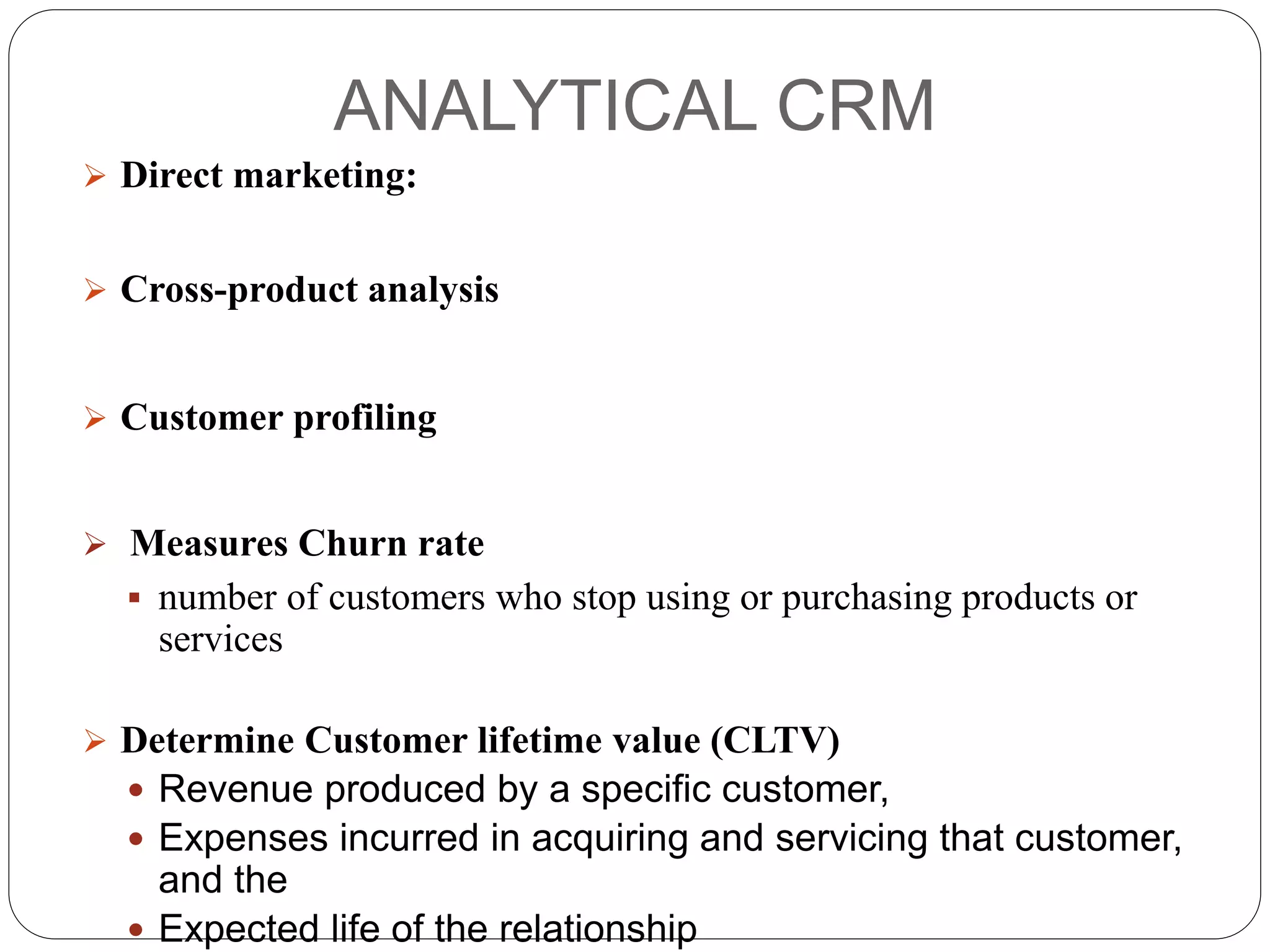 ANALYTICAL CRM
 Direct marketing:
 Cross-product analysis
 Customer profiling
 Measures Churn rate
 number of customers who stop using or purchasing products or
services
 Determine Customer lifetime value (CLTV)
 Revenue produced by a specific customer,
 Expenses incurred in acquiring and servicing that customer,
and the
 Expected life of the relationship
 
