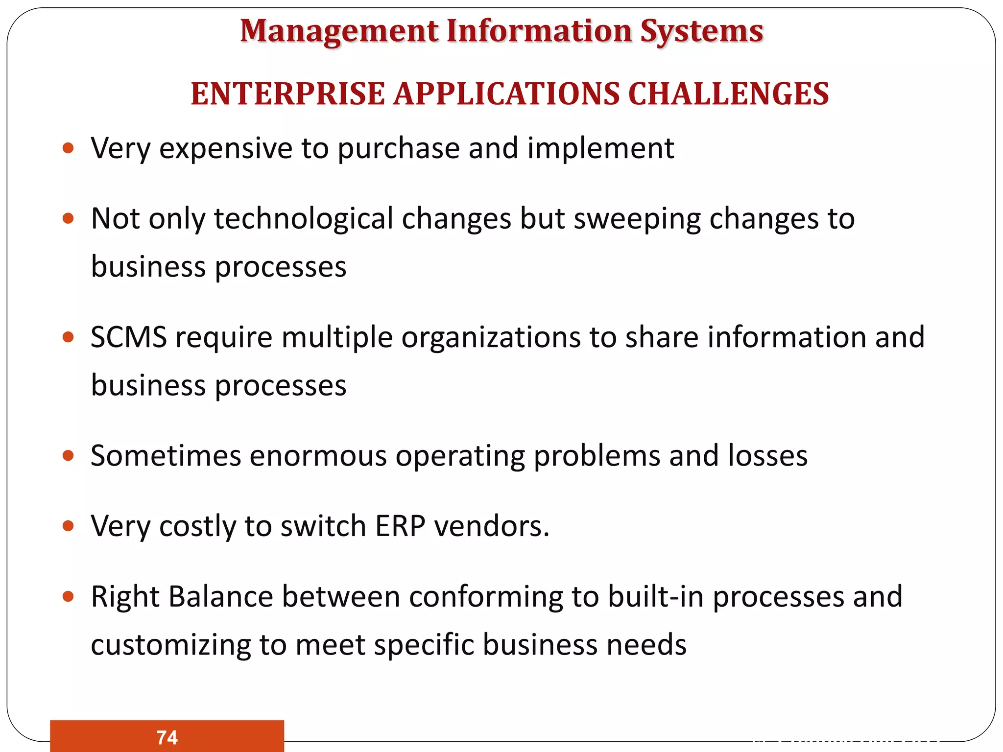 Management Information Systems
 Very expensive to purchase and implement
 Not only technological changes but sweeping changes to
business processes
 SCMS require multiple organizations to share information and
business processes
 Sometimes enormous operating problems and losses
 Very costly to switch ERP vendors.
 Right Balance between conforming to built-in processes and
customizing to meet specific business needs
ENTERPRISE APPLICATIONS CHALLENGES
© Prentice Hall 201174
 