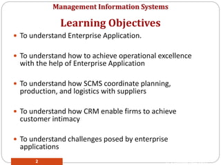 Management Information Systems
 To understand Enterprise Application.
 To understand how to achieve operational excellence
with the help of Enterprise Application
 To understand how SCMS coordinate planning,
production, and logistics with suppliers
 To understand how CRM enable firms to achieve
customer intimacy
 To understand challenges posed by enterprise
applications
Learning Objectives
© Prentice Hall 20112
 